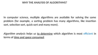 WHY THE ANALYSIS OF ALGORITHMS?
In computer science, multiple algorithms are available for solving the same
problem (for example, a sorting problem has many algorithms, like insertion
sort, selection sort, quick sort and many more).
Algorithm analysis helps us to determine which algorithm is most efficient in
terms of time and space consumed.
 