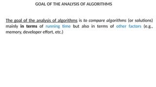 GOAL OF THE ANALYSIS OF ALGORITHMS
The goal of the analysis of algorithms is to compare algorithms (or solutions)
mainly in terms of running time but also in terms of other factors (e.g.,
memory, developer effort, etc.)
 