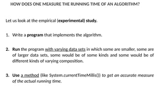 HOW DOES ONE MEASURE THE RUNNING TIME OF AN ALGORITHM?
Let us look at the empirical (experimental) study.
1. Write a program that implements the algorithm.
2. Run the program with varying data sets in which some are smaller, some are
of larger data sets, some would be of some kinds and some would be of
different kinds of varying composition.
3. Use a method (like System.currentTimeMillis()) to get an accurate measure
of the actual running time.
 