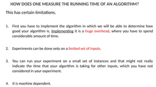 HOW DOES ONE MEASURE THE RUNNING TIME OF AN ALGORITHM?
This has certain limitations.
1. First you have to implement the algorithm in which we will be able to determine how
good your algorithm is. Implementing it is a huge overhead, where you have to spend
considerable amount of time.
2. Experiments can be done only on a limited set of inputs.
3. You can run your experiment on a small set of instances and that might not really
indicate the time that your algorithm is taking for other inputs, which you have not
considered in your experiment.
4. It is machine dependent.
 