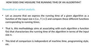 HOW DOES ONE MEASURE THE RUNNING TIME OF AN ALGORITHM?
Theoretical or apriori analysis.
• Let us assume that we express the running time of a given algorithm as a
function of the input size n (i.e., f ( n )) and compare these different functions
corresponding to running times.
• That is, this methodology aims at associating with each algorithm a function
f(n) that characterizes the running time of the algorithm in terms of the input
size n.
• This kind of comparison is independent of machine time, programming style,
etc.
 