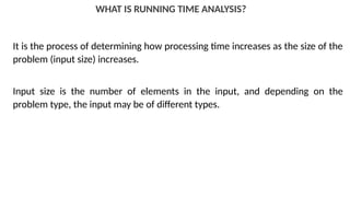WHAT IS RUNNING TIME ANALYSIS?
It is the process of determining how processing time increases as the size of the
problem (input size) increases.
Input size is the number of elements in the input, and depending on the
problem type, the input may be of different types.
 