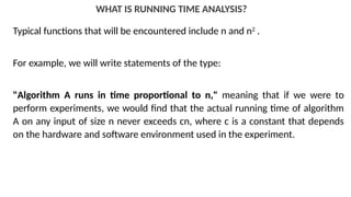 WHAT IS RUNNING TIME ANALYSIS?
Typical functions that will be encountered include n and n2
.
For example, we will write statements of the type:
"Algorithm A runs in time proportional to n," meaning that if we were to
perform experiments, we would find that the actual running time of algorithm
A on any input of size n never exceeds cn, where c is a constant that depends
on the hardware and software environment used in the experiment.
 