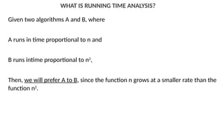 WHAT IS RUNNING TIME ANALYSIS?
Given two algorithms A and B, where
A runs in time proportional to n and
B runs intime proportional to n2
,
Then, we will prefer A to B, since the function n grows at a smaller rate than the
function n2
.
 