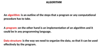 ALGORITHM
An algorithm: is an outline of the steps that a program or any computational
procedure has to take.
A program: on the other hand is an implementation of an algorithm and it
could be in any programming language.
Data structure: is the way we need to organize the data, so that it can be used
effectively by the program.
 