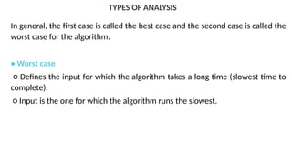 TYPES OF ANALYSIS
In general, the first case is called the best case and the second case is called the
worst case for the algorithm.
• Worst case
○ Defines the input for which the algorithm takes a long time (slowest time to
complete).
○ Input is the one for which the algorithm runs the slowest.
 