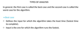 TYPES OF ANALYSIS
In general, the first case is called the best case and the second case is called the
worst case for the algorithm.
• Best case
o Defines the input for which the algorithm takes the least time (fastest time
to complete).
o Input is the one for which the algorithm runs the fastest.
 