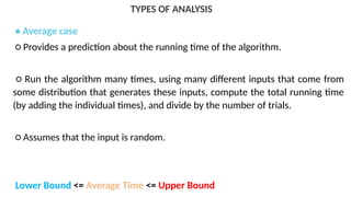 TYPES OF ANALYSIS
• Average case
○ Provides a prediction about the running time of the algorithm.
○ Run the algorithm many times, using many different inputs that come from
some distribution that generates these inputs, compute the total running time
(by adding the individual times), and divide by the number of trials.
○ Assumes that the input is random.
Lower Bound <= Average Time <= Upper Bound
 
