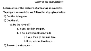 WHAT IS AN ALGORITHM?
Let us consider the problem of preparing an omelette.
To prepare an omelette, we follow the steps given below:
1) Get the frying pan.
2) Get the oil.
A. Do we have oil?
a. If yes, put it in the pan.
b. If no, do we want to buy oil?
i. If yes, then go out and buy.
ii. If no, we can terminate.
3) Turn on the stove, etc...
 