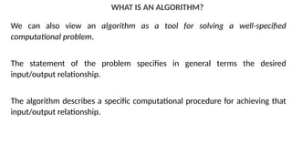 WHAT IS AN ALGORITHM?
We can also view an algorithm as a tool for solving a well-specified
computational problem.
The statement of the problem specifies in general terms the desired
input/output relationship.
The algorithm describes a specific computational procedure for achieving that
input/output relationship.
 