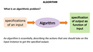ALGORITHM
What is an algorithmic problem?
specifications
of an input Algorithm
specification
of output as
function of
input
An algorithm is essentially, describing the actions that one should take on the
input instance to get the specified output.
 