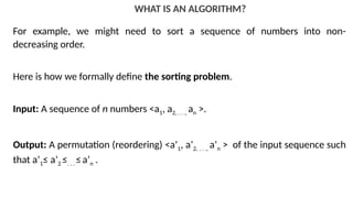 WHAT IS AN ALGORITHM?
For example, we might need to sort a sequence of numbers into non-
decreasing order.
Here is how we formally define the sorting problem.
Input: A sequence of n numbers <a1, a2, . . ., an >.
Output: A permutation (reordering) <a’1, a’2, . . ., a’n > of the input sequence such
that a’1≤ a’2 ≤. . . ≤a’n .
 