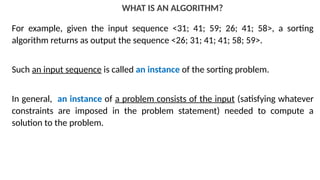 WHAT IS AN ALGORITHM?
For example, given the input sequence <31; 41; 59; 26; 41; 58>, a sorting
algorithm returns as output the sequence <26; 31; 41; 41; 58; 59>.
Such an input sequence is called an instance of the sorting problem.
In general, an instance of a problem consists of the input (satisfying whatever
constraints are imposed in the problem statement) needed to compute a
solution to the problem.
 