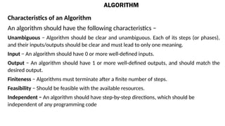 ALGORITHM
Characteristics of an Algorithm
An algorithm should have the following characteristics −
Unambiguous − Algorithm should be clear and unambiguous. Each of its steps (or phases),
and their inputs/outputs should be clear and must lead to only one meaning.
Input − An algorithm should have 0 or more well-defined inputs.
Output − An algorithm should have 1 or more well-defined outputs, and should match the
desired output.
Finiteness − Algorithms must terminate after a finite number of steps.
Feasibility − Should be feasible with the available resources.
Independent − An algorithm should have step-by-step directions, which should be
independent of any programming code
 