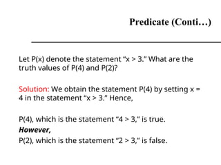 Predicate (Conti…)
Let P(x) denote the statement “x > 3.” What are the
truth values of P(4) and P(2)?
Solution: We obtain the statement P(4) by setting x =
4 in the statement “x > 3.” Hence,
P(4), which is the statement “4 > 3,” is true.
However,
P(2), which is the statement “2 > 3,” is false.
 