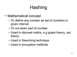 2
Hashing
• Mathematical concept
– To define any number as set of numbers in
given interval
– To cut down part of number
– Used in discreet maths, e.g graph theory, set
theory
– Used in Searching technique
– Used in encryption methods
 