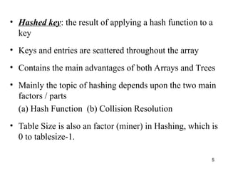 5
• Hashed key: the result of applying a hash function to a
key
• Keys and entries are scattered throughout the array
• Contains the main advantages of both Arrays and Trees
• Mainly the topic of hashing depends upon the two main
factors / parts
(a) Hash Function (b) Collision Resolution
• Table Size is also an factor (miner) in Hashing, which is
0 to tablesize-1.
 