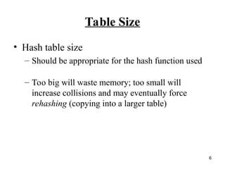 6
Table Size
• Hash table size
– Should be appropriate for the hash function used
– Too big will waste memory; too small will
increase collisions and may eventually force
rehashing (copying into a larger table)
 