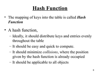8
Hash Function
• The mapping of keys into the table is called Hash
Function
• A hash function,
– Ideally, it should distribute keys and entries evenly
throughout the table
– It should be easy and quick to compute.
– It should minimize collisions, where the position
given by the hash function is already occupied
– It should be applicable to all objects
 