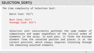 11
SELECTION_SORT()
The time complexity of Selection Sort:
Worst Case: O(n²)
Best Case: O(n²)
Average Case: O(n²)
Selection sort consistently performs the same number of
comparisons and swaps regardless of the initial order of
elements in the array. In each pass, it finds the minimum
element from the unsorted portion and places it at the
correct position, which always requires iterating through
the remaining unsorted elements.
 