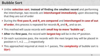 12
Bubble Sort
 Unlike selection sort, instead of finding the smallest record and performing
the interchange, two records are interchanged immediately upon discovering
that they are out of order
 During the first pass R1 and R2 are compared and interchanged in case of out
of order, this process is repeated for records R2 and R3, and so on.
 This method will cause records with small key to move “bubble up”,
 After the first pass, the record with largest key will be in the nth
position.
 On each successive pass, the records with the next largest key will be placed in
position n-1, n-2 ….., 2 respectively
 This approached required at most n–1 passes, The complexity of bubble sort is
O(n2
)
 