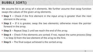 14
BUBBLE_SORT()
We assume list is an array of n elements. We further assume that swap function
swaps the values of the given array elements.
 Step 1 Check if the first element in the input array is greater than the next
−
element in the array.
 Step 2 If it is greater, swap the two elements; otherwise move the pointer
−
forward in the array.
 Step 3 Repeat Step 2 until we reach the end of the array.
−
 Step 4 Check if the elements are sorted; if not, repeat the same process (Step
−
1 to Step 3) from the last element of the array to the first.
 Step 5 The final output achieved is the sorted array.
−
 