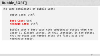 17
Bubble_SORT()
The time complexity of Bubble Sort:
Worst Case: O(n²)
Best Case: O(n)
Average Case: O(n²)
Bubble sort's best-case time complexity occurs when the
array is already sorted. In this scenario, it can detect
that no swaps are needed after the first pass and
terminate early.
 
