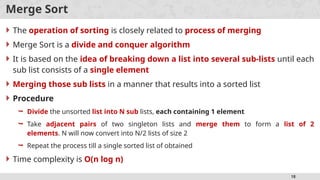 18
Merge Sort
 The operation of sorting is closely related to process of merging
 Merge Sort is a divide and conquer algorithm
 It is based on the idea of breaking down a list into several sub-lists until each
sub list consists of a single element
 Merging those sub lists in a manner that results into a sorted list
 Procedure
 Divide the unsorted list into N sub lists, each containing 1 element
 Take adjacent pairs of two singleton lists and merge them to form a list of 2
elements. N will now convert into N/2 lists of size 2
 Repeat the process till a single sorted list of obtained
 Time complexity is O(n log n)
 