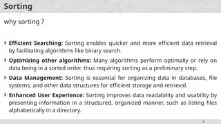 2
Sorting
why sorting ?
 Efficient Searching: Sorting enables quicker and more efficient data retrieval
by facilitating algorithms like binary search.
 Optimizing other algorithms: Many algorithms perform optimally or rely on
data being in a sorted order, thus requiring sorting as a preliminary step.
 Data Management: Sorting is essential for organizing data in databases, file
systems, and other data structures for efficient storage and retrieval.
 Enhanced User Experience: Sorting improves data readability and usability by
presenting information in a structured, organized manner, such as listing files
alphabetically in a directory.
 