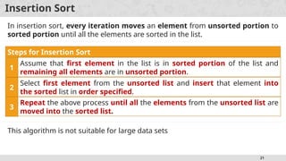 21
Insertion Sort
In insertion sort, every iteration moves an element from unsorted portion to
sorted portion until all the elements are sorted in the list.
Steps for Insertion Sort
1
Assume that first element in the list is in sorted portion of the list and
remaining all elements are in unsorted portion.
2
Select first element from the unsorted list and insert that element into
the sorted list in order specified.
3
Repeat the above process until all the elements from the unsorted list are
moved into the sorted list.
This algorithm is not suitable for large data sets
 