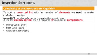 22
Insertion Sort cont.
Complexity of the Insertion Sort Algorithm
To sort a unsorted list with 'n' number of elements we need to make
(1+2+3+......+n-1) =
(n (n-1))/2 number of comparisons in the worst case.
If the list already sorted, then it requires 'n' number of comparisons.
• Worst Case : Θ(n2
)
• Best Case : Ω(n)
• Average Case : Θ(n2
)
 