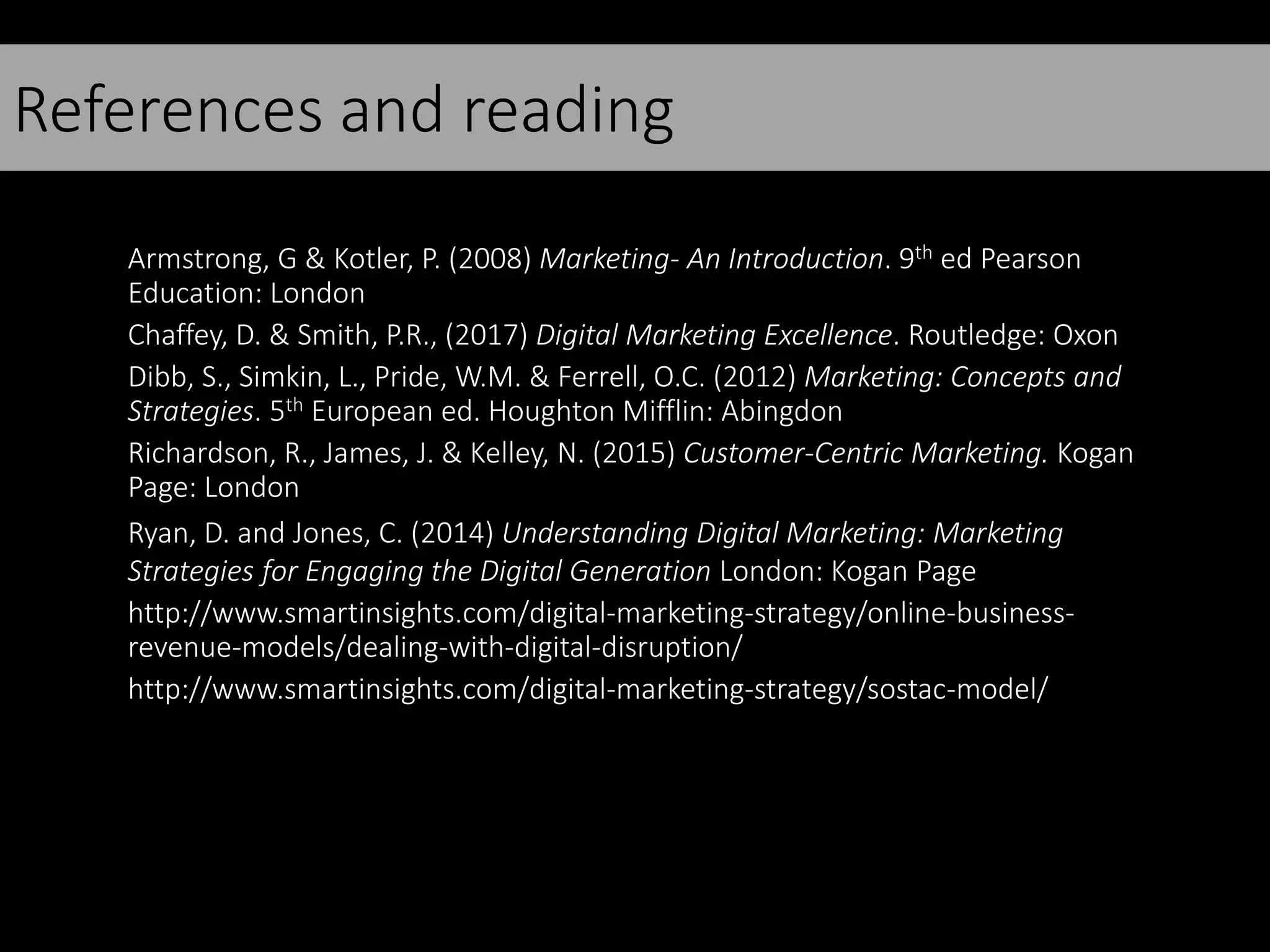 References and reading
Armstrong, G & Kotler, P. (2008) Marketing- An Introduction. 9th ed Pearson
Education: London
Chaffey, D. & Smith, P.R., (2017) Digital Marketing Excellence. Routledge: Oxon
Dibb, S., Simkin, L., Pride, W.M. & Ferrell, O.C. (2012) Marketing: Concepts and
Strategies. 5th European ed. Houghton Mifflin: Abingdon
Richardson, R., James, J. & Kelley, N. (2015) Customer-Centric Marketing. Kogan
Page: London
Ryan, D. and Jones, C. (2014) Understanding Digital Marketing: Marketing
Strategies for Engaging the Digital Generation London: Kogan Page
http://www.smartinsights.com/digital-marketing-strategy/online-business-
revenue-models/dealing-with-digital-disruption/
http://www.smartinsights.com/digital-marketing-strategy/sostac-model/
 