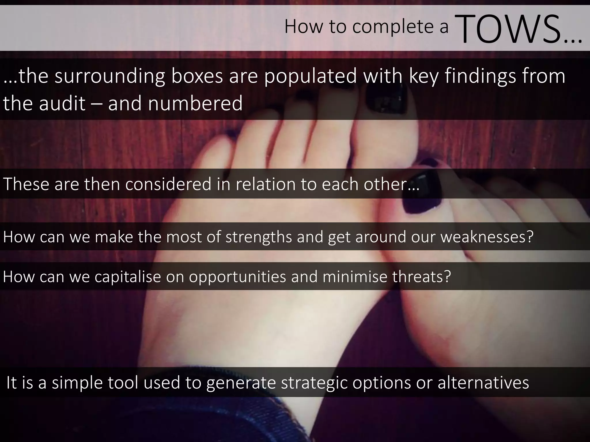 How to complete a TOWS…
How can we make the most of strengths and get around our weaknesses?
How can we capitalise on opportunities and minimise threats?
These are then considered in relation to each other…
…the surrounding boxes are populated with key findings from
the audit – and numbered
It is a simple tool used to generate strategic options or alternatives
 