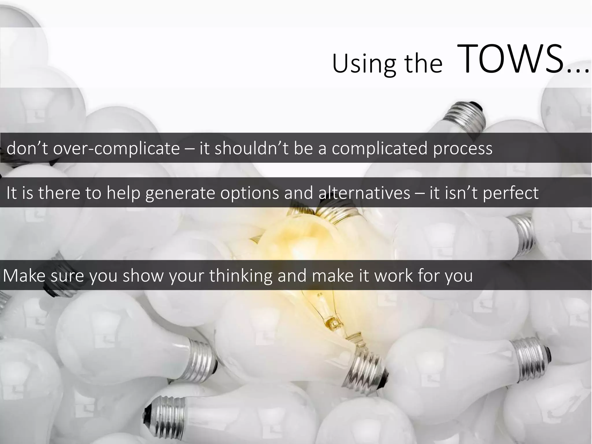 don’t over-complicate – it shouldn’t be a complicated process
It is there to help generate options and alternatives – it isn’t perfect
Make sure you show your thinking and make it work for you
Using the TOWS...
 