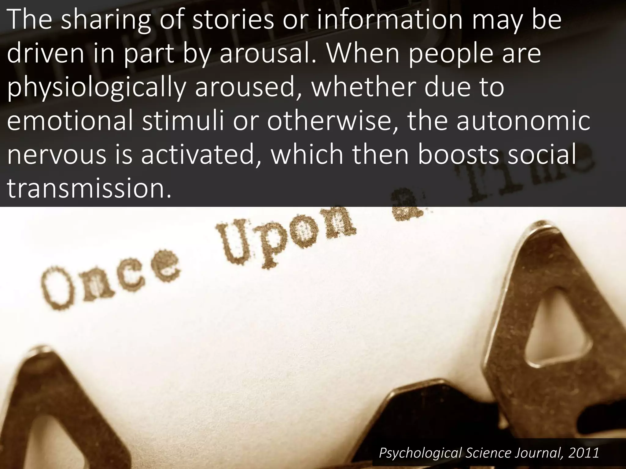 The sharing of stories or information may be
driven in part by arousal. When people are
physiologically aroused, whether due to
emotional stimuli or otherwise, the autonomic
nervous is activated, which then boosts social
transmission.
Psychological Science Journal, 2011
 