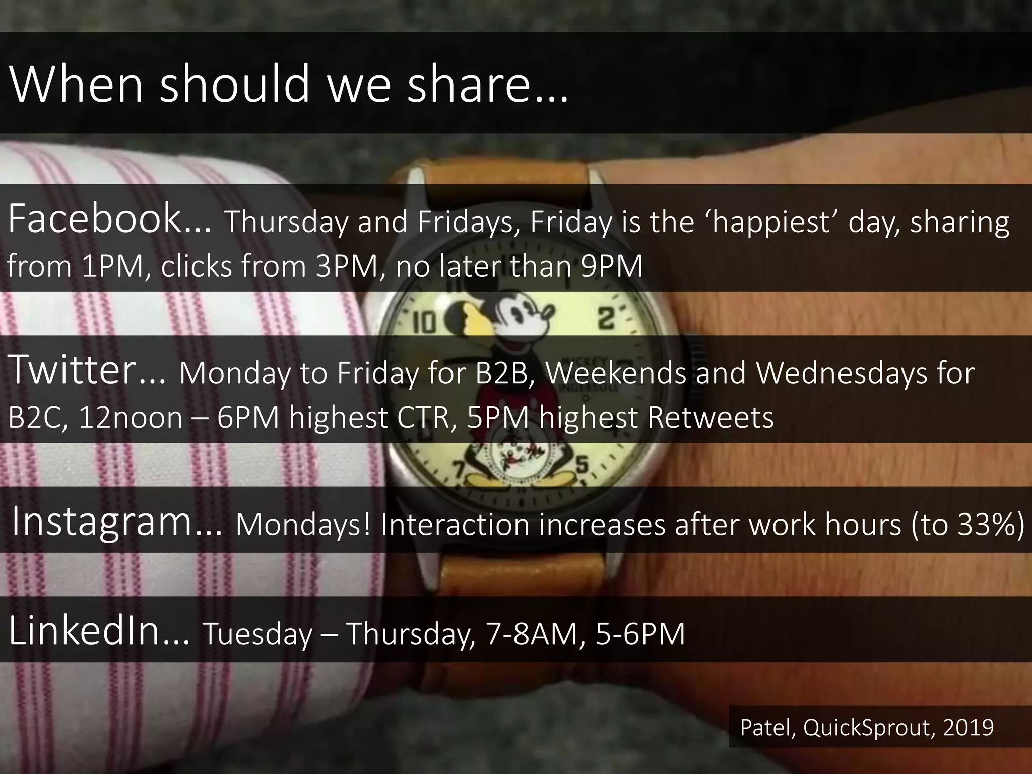 Facebook… Thursday and Fridays, Friday is the ‘happiest’ day, sharing
from 1PM, clicks from 3PM, no later than 9PM
Instagram… Mondays! Interaction increases after work hours (to 33%)
When should we share…
Twitter… Monday to Friday for B2B, Weekends and Wednesdays for
B2C, 12noon – 6PM highest CTR, 5PM highest Retweets
LinkedIn… Tuesday – Thursday, 7-8AM, 5-6PM
Patel, QuickSprout, 2019
 