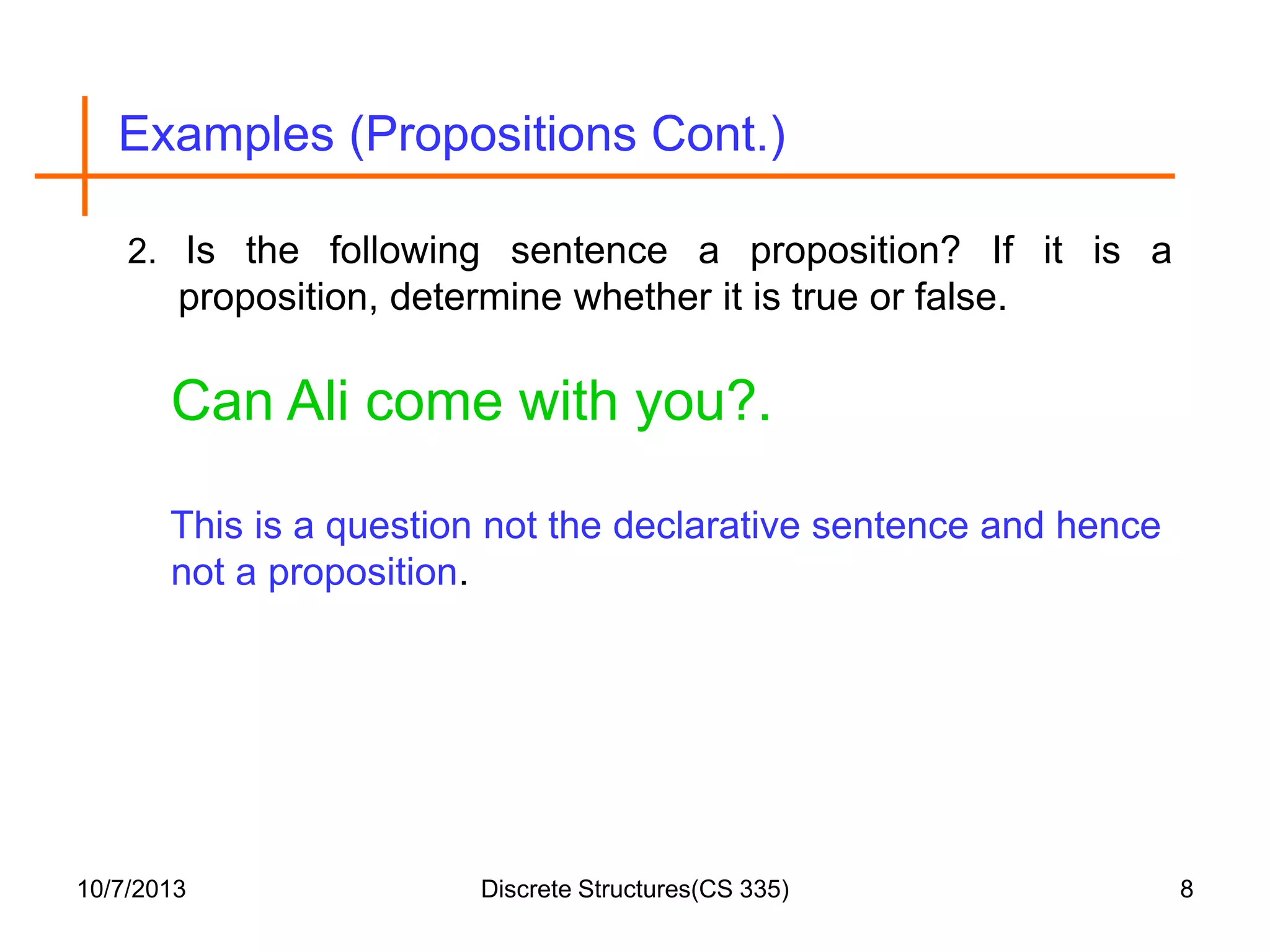 Examples (Propositions Cont.)
2. Is the following sentence a proposition? If it is a

proposition, determine whether it is true or false.

Can Ali come with you?.
This is a question not the declarative sentence and hence
not a proposition.

10/7/2013

Discrete Structures(CS 335)

8

 