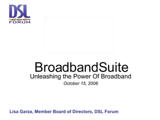 BroadbandSuite Unleashing the Power Of Broadband October 15, 2006 Lisa Garza, Member Board of Directors, DSL Forum 