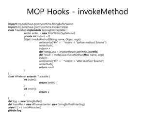 MOP Hooks - invokeMethod
import org.codehaus.groovy.runtime.StringBufferWriter
import org.codehaus.groovy.runtime.InvokerHelper
class Traceable implements GroovyInterceptable {
Writer writer = new PrintWriter(System.out)
private int indent = 0
Object invokeMethod(String name, Object args){
writer.write("n" + ' '*indent + "before method '$name'")
writer.flush()
indent++
def metaClass = InvokerHelper.getMetaClass(this)
def result = metaClass.invokeMethod(this, name, args)
indent-writer.write("n" + ' '*indent + "after method '$name'")
writer.flush()
return result
}
}
class Whatever extends Traceable {
int outer(){
return inner()
}
int inner(){
return 1
}
}
def log = new StringBuffer()
def traceMe = new Whatever(writer: new StringBufferWriter(log))
assert 1 == traceMe.outer()
println log

 