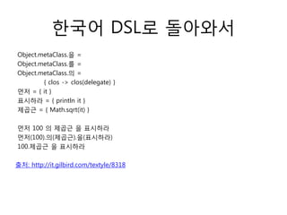 한국어 DSL로 돌아와서
Object.metaClass.을 =
Object.metaClass.를 =
Object.metaClass.의 =
{ clos -> clos(delegate) }
먼저 = { it }
표시하라 = { println it }
제곱근 = { Math.sqrt(it) }
먼저 100 의 제곱근 을 표시하라
먼저(100).의(제곱근).을(표시하라)
100.제곱근 을 표시하라
출처: http://it.gilbird.com/textyle/8318

 