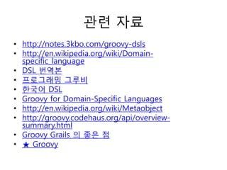 관련 자료
• http://notes.3kbo.com/groovy-dsls
• http://en.wikipedia.org/wiki/Domainspecific_language
• DSL 번역본
• 프로그래밍 그루비
• 한국어 DSL
• Groovy for Domain-Specific Languages
• http://en.wikipedia.org/wiki/Metaobject
• http://groovy.codehaus.org/api/overviewsummary.html
• Groovy Grails 의 좋은 점
• ★ Groovy

 