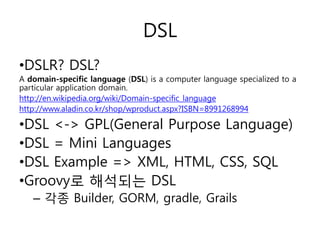 DSL
•DSLR? DSL?
A domain-specific language (DSL) is a computer language specialized to a
particular application domain.
http://en.wikipedia.org/wiki/Domain-specific_language
http://www.aladin.co.kr/shop/wproduct.aspx?ISBN=8991268994

•DSL <-> GPL(General Purpose Language)
•DSL = Mini Languages
•DSL Example => XML, HTML, CSS, SQL
•Groovy로 해석되는 DSL
– 각종 Builder, GORM, gradle, Grails

 