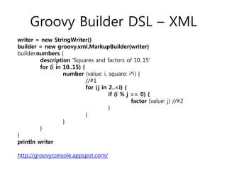 Groovy Builder DSL – XML
writer = new StringWriter()
builder = new groovy.xml.MarkupBuilder(writer)
builder.numbers {
description 'Squares and factors of 10..15'
for (i in 10..15) {
number (value: i, square: i*i) {
//#1
for ( j in 2..<i) {
if (i % j == 0) {
factor (value: j) //#2
}
}
}
}
}
println writer
http://groovyconsole.appspot.com/

 