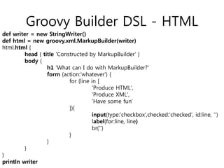 Groovy Builder DSL - HTML
def writer = new StringWriter()
def html = new groovy.xml.MarkupBuilder(writer)
html.html {
head { title 'Constructed by MarkupBuilder' }
body {
h1 'What can I do with MarkupBuilder?'
form (action:'whatever') {
for (line in [
'Produce HTML',
'Produce XML',
'Have some fun'
]){
input(type:'checkbox',checked:'checked', id:line, '')
label(for:line, line)
br('')
}
}
}
}
println writer

 