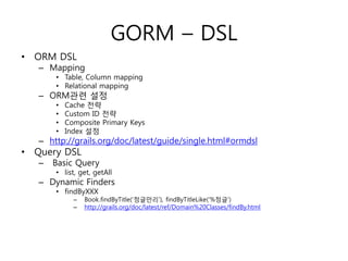 GORM – DSL
• ORM DSL

– Mapping

• Table, Column mapping
• Relational mapping

– ORM관련 설정
•
•
•
•

Cache 전략
Custom ID 전략
Composite Primary Keys
Index 설정

– http://grails.org/doc/latest/guide/single.html#ormdsl

• Query DSL
–

Basic Query

• list, get, getAll

– Dynamic Finders
• findByXXX
–
–

Book.findByTitle(„정글만리‟), findByTitleLike(„%정글‟)
http://grails.org/doc/latest/ref/Domain%20Classes/findBy.html

 