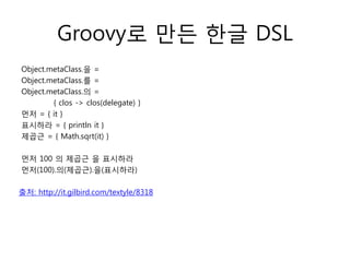 Groovy로 만든 한글 DSL
Object.metaClass.을 =
Object.metaClass.를 =
Object.metaClass.의 =
{ clos -> clos(delegate) }
먼저 = { it }
표시하라 = { println it }
제곱근 = { Math.sqrt(it) }
먼저 100 의 제곱근 을 표시하라
먼저(100).의(제곱근).을(표시하라)
출처: http://it.gilbird.com/textyle/8318

 