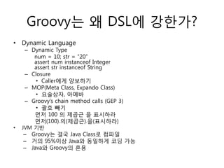 Groovy는 왜 DSL에 강한가?
• Dynamic Language

– Dynamic Type
num = 10; str = “20”
assert num instanceof Integer
assert str instanceof String
– Closure
• Caller에게 양보하기
– MOP(Meta Class, Expando Class)
• 요술상자, 아메바
– Groovy‟s chain method calls (GEP 3)
• 괄호 빼기
먼저 100 의 제곱근 을 표시하라
먼저(100).의(제곱근).을(표시하라)

•

JVM 기반

– Groovy는 결국 Java Class로 컴파일
– 거의 95%이상 Java와 동일하게 코딩 가능
– Java와 Groovy의 혼용

 