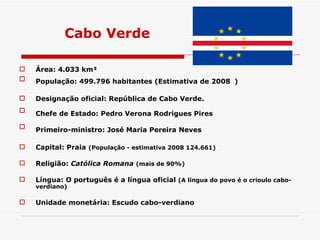 Cabo Verde Área: 4.033 km² População: 499.796 habitantes (Estimativa de 2008   )  Designação oficial: República de Cabo Verde.  Chefe de Estado: Pedro Verona Rodrigues Pires   Primeiro-ministro: José Maria Pereira Neves   Capital: Praia  (População - estimativa 2008 124.661) Religião:  Católica Romana   (mais de 90%)   Língua: O português é a língua oficial  (A língua do povo é o crioulo cabo-verdiano)   Unidade monetária: Escudo cabo-verdiano   