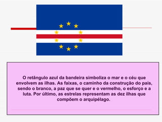 O rectângulo azul da bandeira simboliza o mar e o céu que envolvem as ilhas. As faixas, o caminho da construção do país, sendo o branco, a paz que se quer e o vermelho, o esforço e a luta. Por último, as estrelas representam as dez ilhas que compõem o arquipélago.  