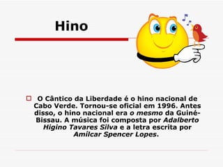 Hino O Cântico da Liberdade é o hino nacional de Cabo Verde. Tornou-se oficial em 1996. Antes disso, o hino nacional era  o mesmo  da Guiné-Bissau. A música foi composta por  Adalberto Higino Tavares Silva  e a letra escrita por  Amílcar Spencer Lopes .  